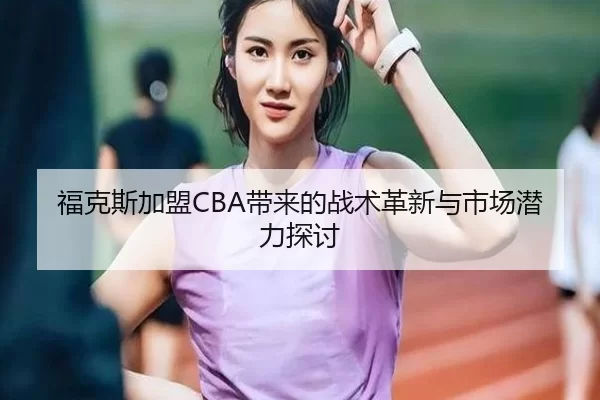 福克斯加盟CBA带来的战术革新与市场潜力探讨